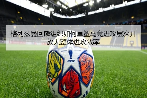 格列兹曼回撤组织如何重塑马竞进攻层次并放大整体进攻效率