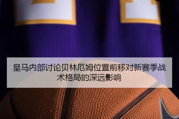 皇马内部讨论贝林厄姆位置前移对新赛季战术格局的深远影响